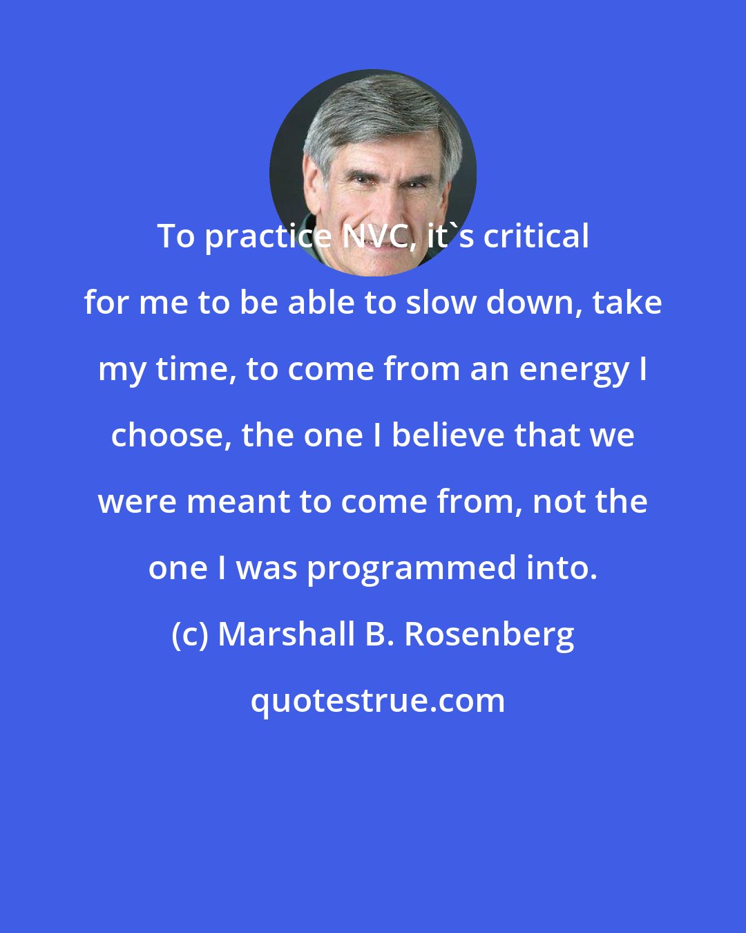 Marshall B. Rosenberg: To practice NVC, it's critical for me to be able to slow down, take my time, to come from an energy I choose, the one I believe that we were meant to come from, not the one I was programmed into.