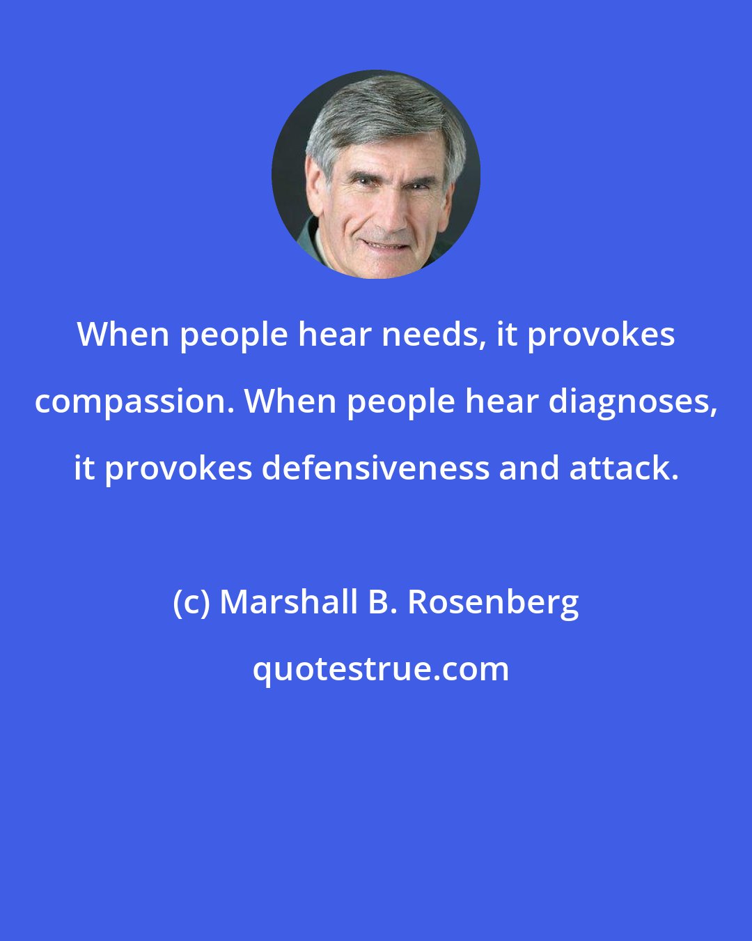 Marshall B. Rosenberg: When people hear needs, it provokes compassion. When people hear diagnoses, it provokes defensiveness and attack.