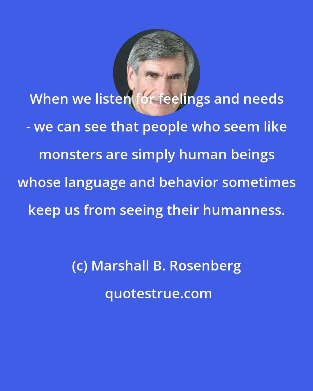 Marshall B. Rosenberg: When we listen for feelings and needs - we can see that people who seem like monsters are simply human beings whose language and behavior sometimes keep us from seeing their humanness.