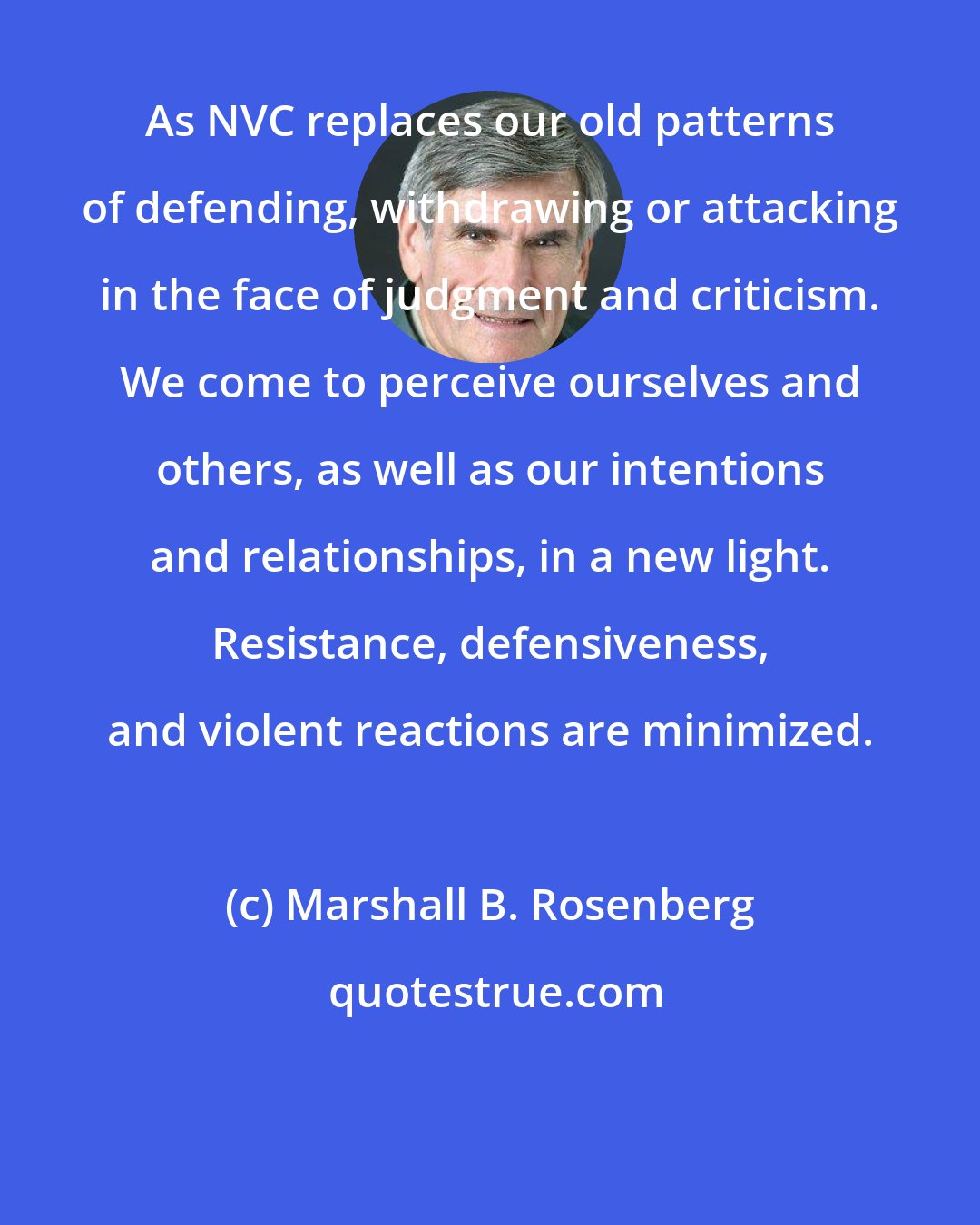 Marshall B. Rosenberg: As NVC replaces our old patterns of defending, withdrawing or attacking in the face of judgment and criticism. We come to perceive ourselves and others, as well as our intentions and relationships, in a new light. Resistance, defensiveness, and violent reactions are minimized.