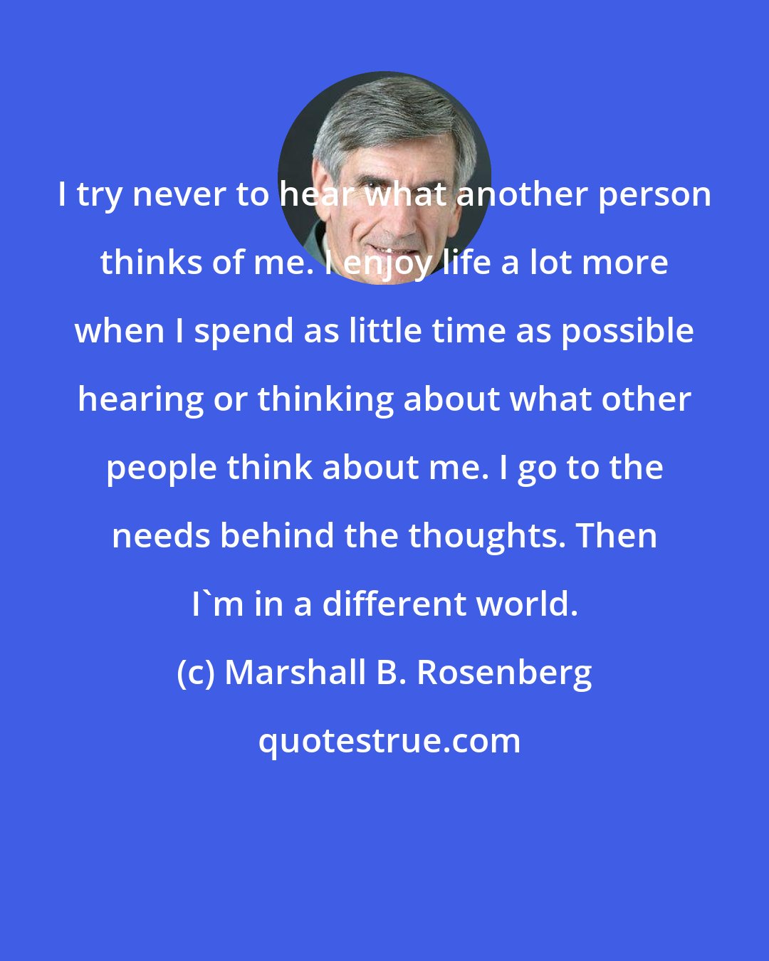 Marshall B. Rosenberg: I try never to hear what another person thinks of me. I enjoy life a lot more when I spend as little time as possible hearing or thinking about what other people think about me. I go to the needs behind the thoughts. Then I'm in a different world.