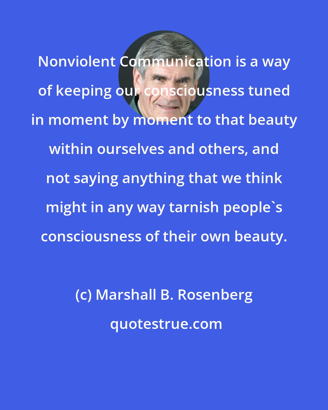 Marshall B. Rosenberg: Nonviolent Communication is a way of keeping our consciousness tuned in moment by moment to that beauty within ourselves and others, and not saying anything that we think might in any way tarnish people's consciousness of their own beauty.