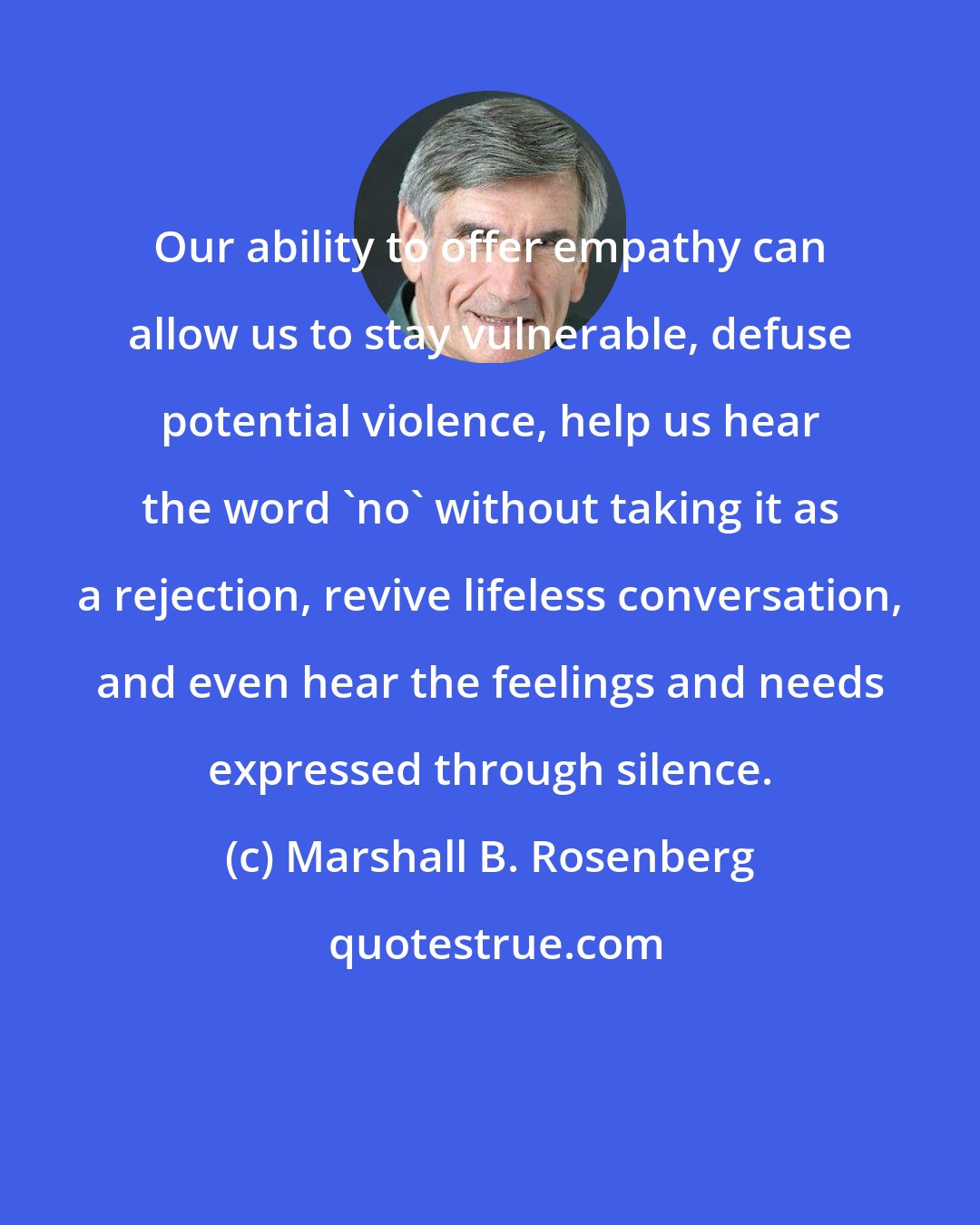 Marshall B. Rosenberg: Our ability to offer empathy can allow us to stay vulnerable, defuse potential violence, help us hear the word 'no' without taking it as a rejection, revive lifeless conversation, and even hear the feelings and needs expressed through silence.