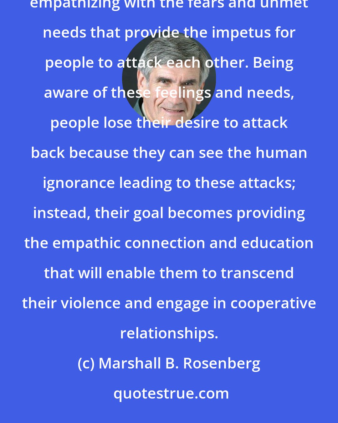 Marshall B. Rosenberg: Peace requires something far more difficult than revenge or merely turning the other cheek; it requires empathizing with the fears and unmet needs that provide the impetus for people to attack each other. Being aware of these feelings and needs, people lose their desire to attack back because they can see the human ignorance leading to these attacks; instead, their goal becomes providing the empathic connection and education that will enable them to transcend their violence and engage in cooperative relationships.