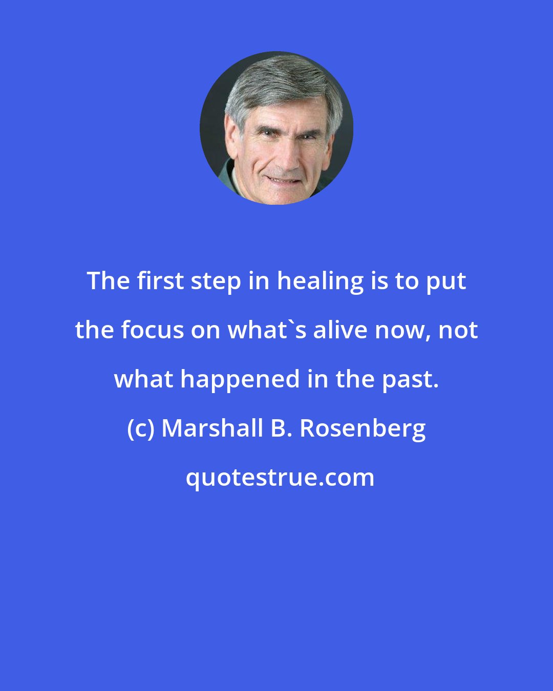 Marshall B. Rosenberg: The first step in healing is to put the focus on what's alive now, not what happened in the past.