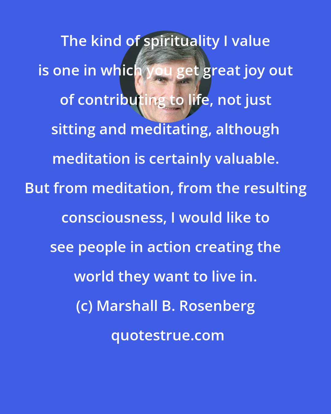 Marshall B. Rosenberg: The kind of spirituality I value is one in which you get great joy out of contributing to life, not just sitting and meditating, although meditation is certainly valuable. But from meditation, from the resulting consciousness, I would like to see people in action creating the world they want to live in.