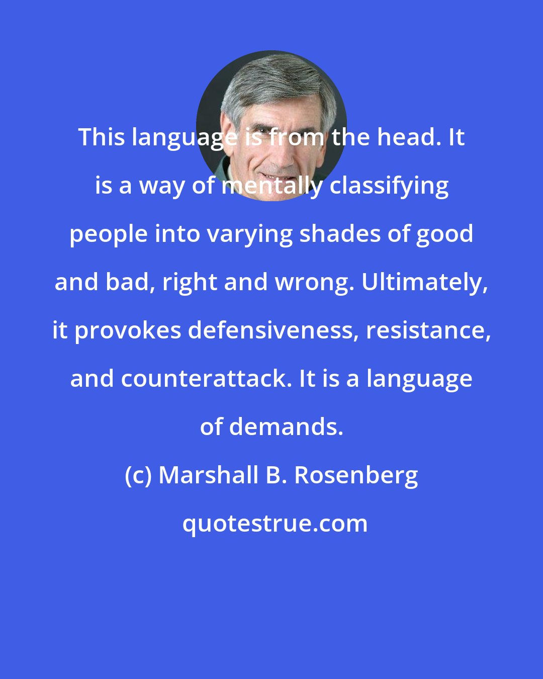 Marshall B. Rosenberg: This language is from the head. It is a way of mentally classifying people into varying shades of good and bad, right and wrong. Ultimately, it provokes defensiveness, resistance, and counterattack. It is a language of demands.