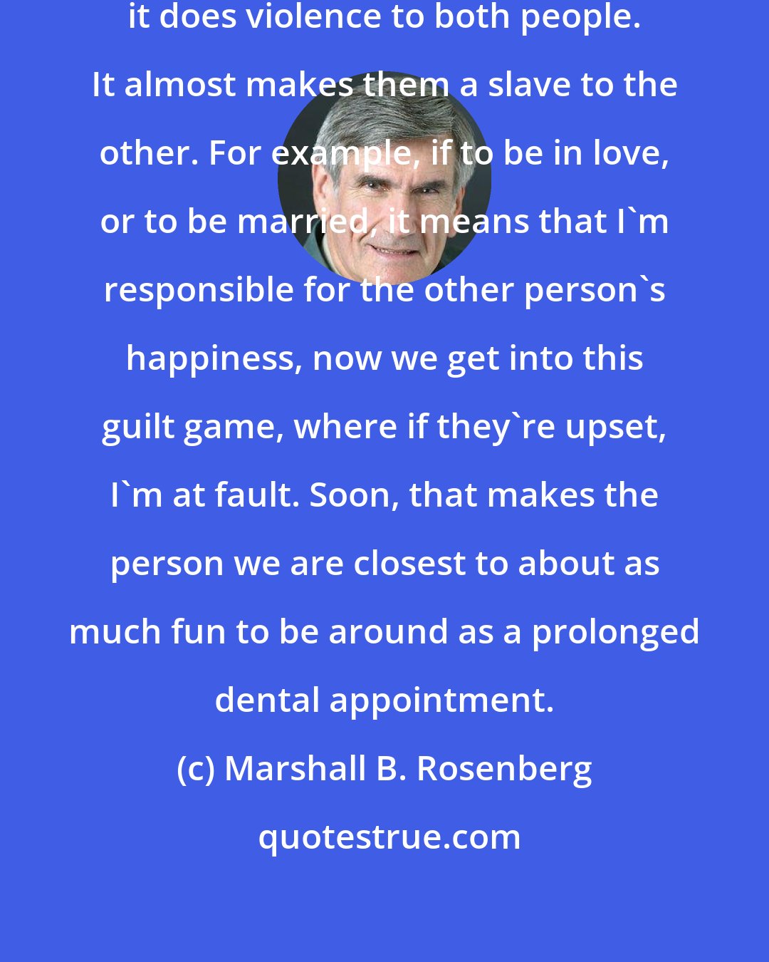 Marshall B. Rosenberg: Very often, the way love is defined, it does violence to both people. It almost makes them a slave to the other. For example, if to be in love, or to be married, it means that I'm responsible for the other person's happiness, now we get into this guilt game, where if they're upset, I'm at fault. Soon, that makes the person we are closest to about as much fun to be around as a prolonged dental appointment.