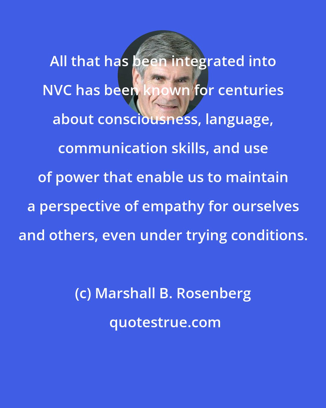 Marshall B. Rosenberg: All that has been integrated into NVC has been known for centuries about consciousness, language, communication skills, and use of power that enable us to maintain a perspective of empathy for ourselves and others, even under trying conditions.