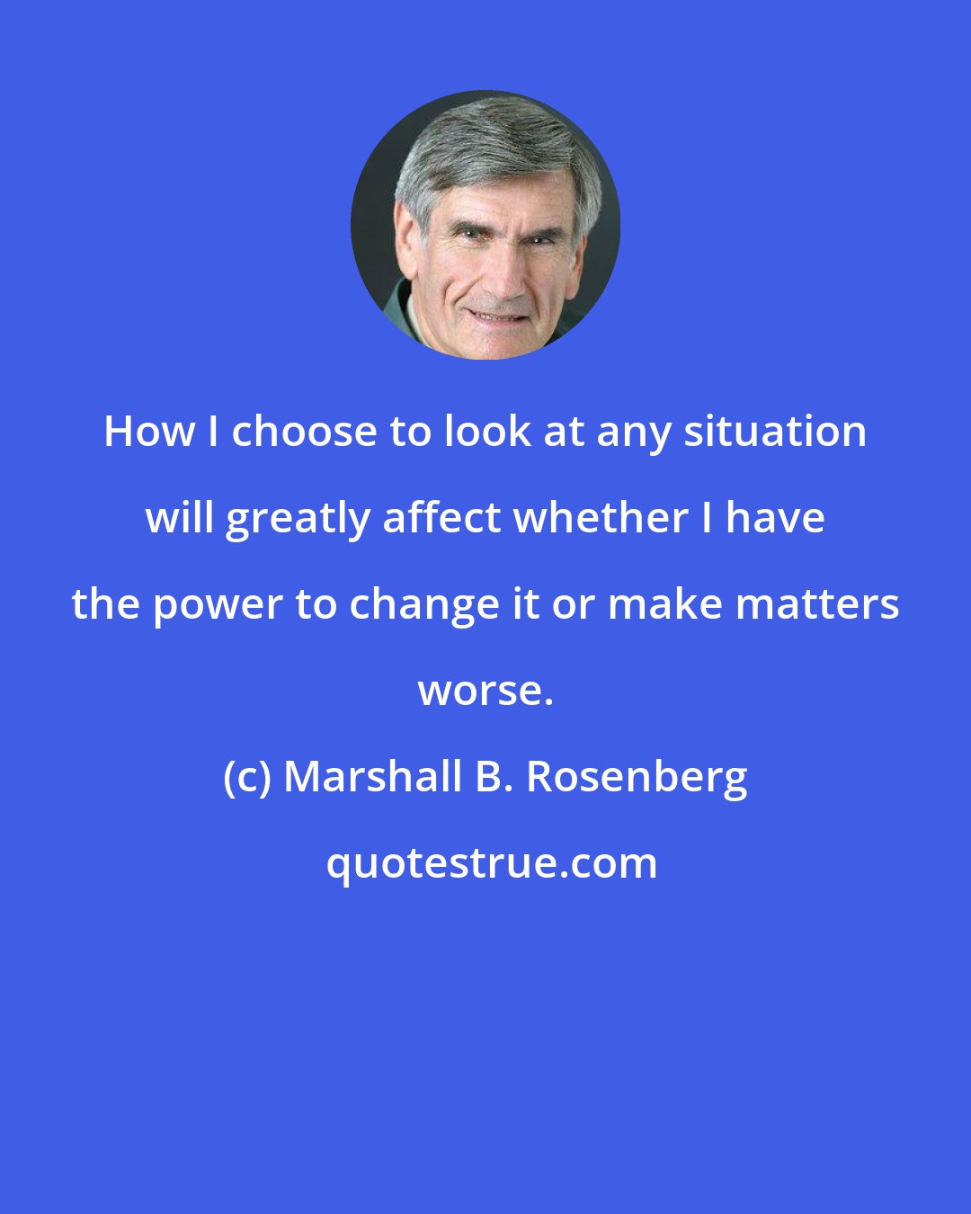 Marshall B. Rosenberg: How I choose to look at any situation will greatly affect whether I have the power to change it or make matters worse.