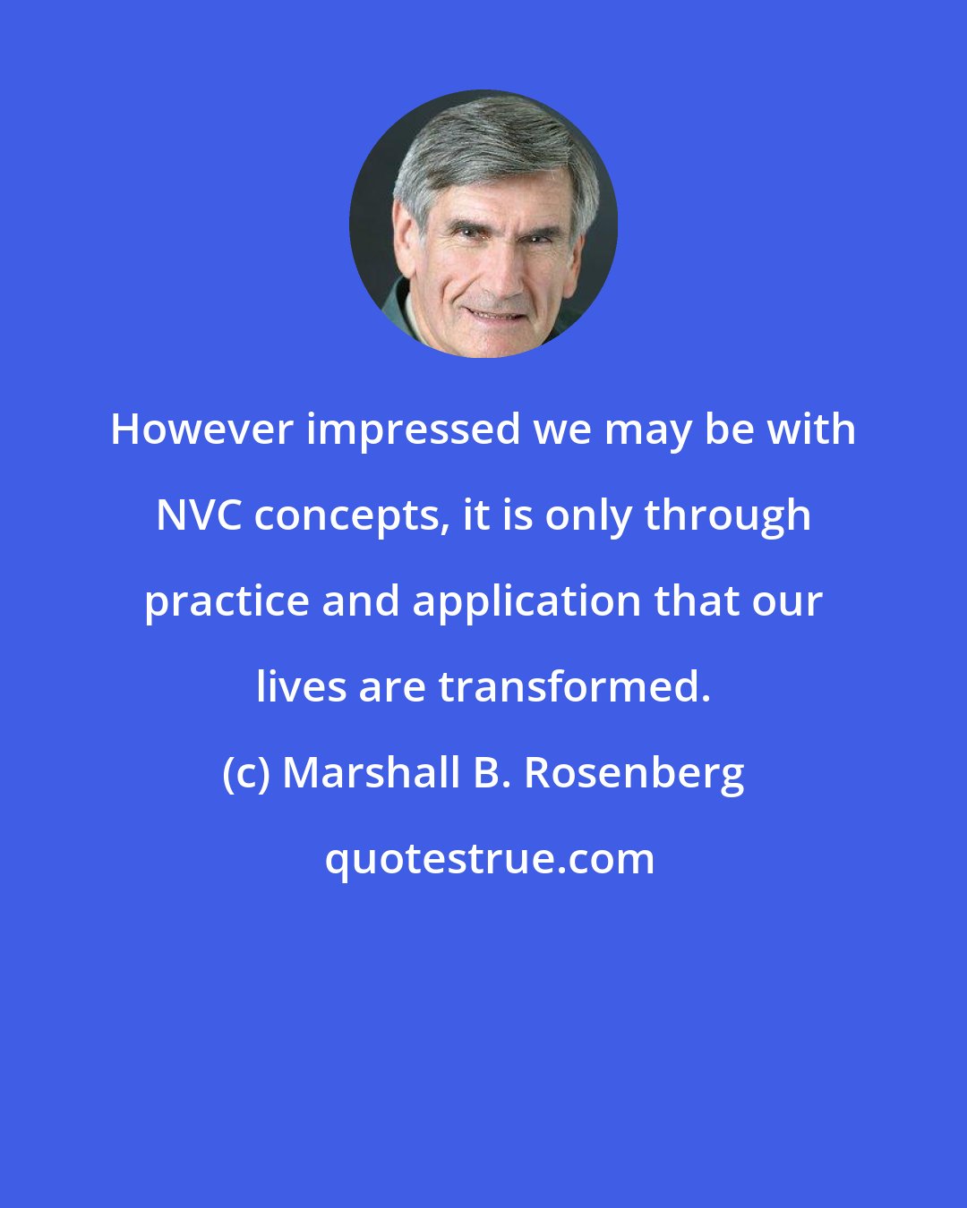 Marshall B. Rosenberg: However impressed we may be with NVC concepts, it is only through practice and application that our lives are transformed.