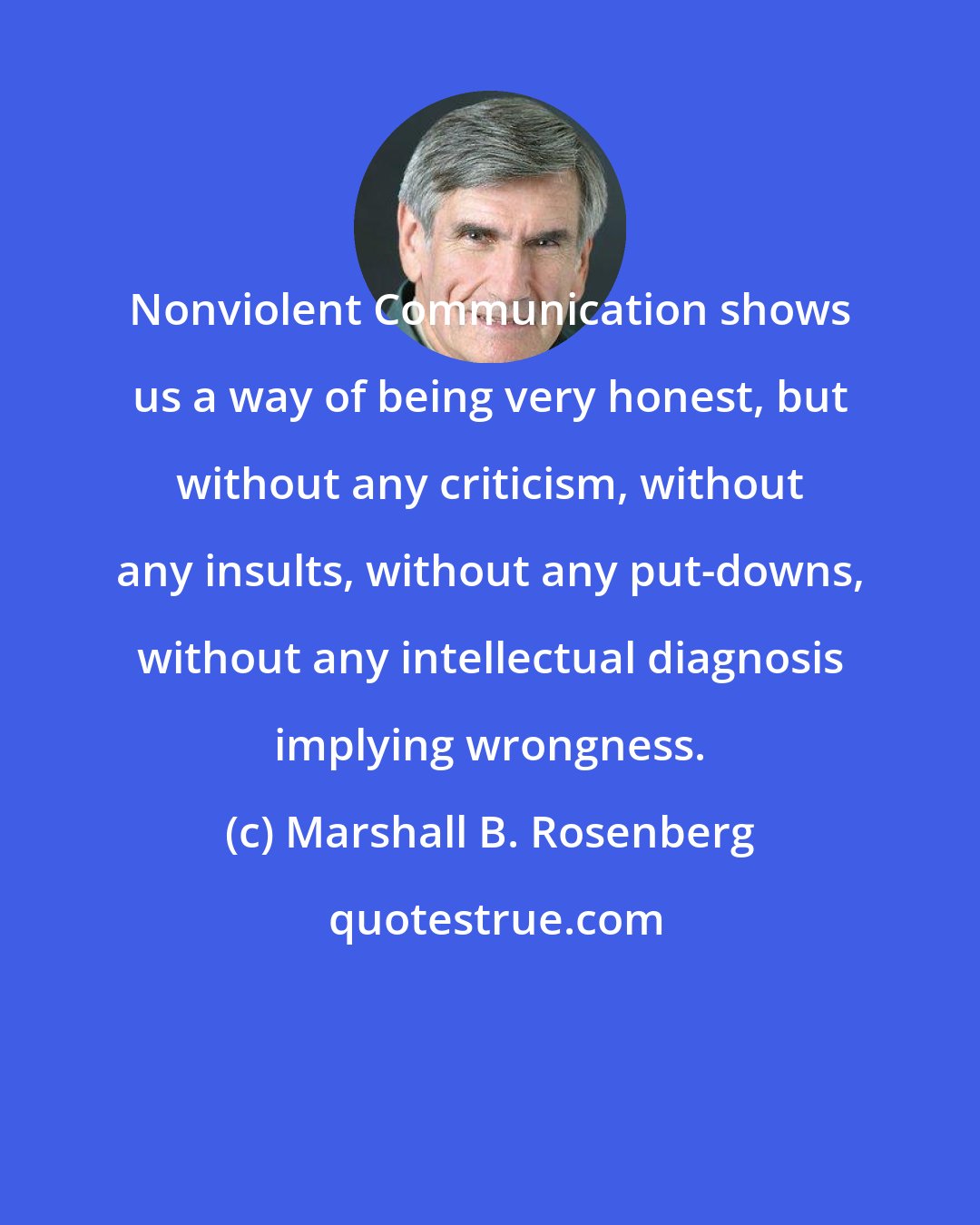 Marshall B. Rosenberg: Nonviolent Communication shows us a way of being very honest, but without any criticism, without any insults, without any put-downs, without any intellectual diagnosis implying wrongness.