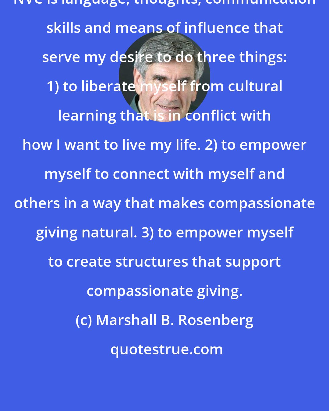 Marshall B. Rosenberg: NVC is language, thoughts, communication skills and means of influence that serve my desire to do three things: 1) to liberate myself from cultural learning that is in conflict with how I want to live my life. 2) to empower myself to connect with myself and others in a way that makes compassionate giving natural. 3) to empower myself to create structures that support compassionate giving.