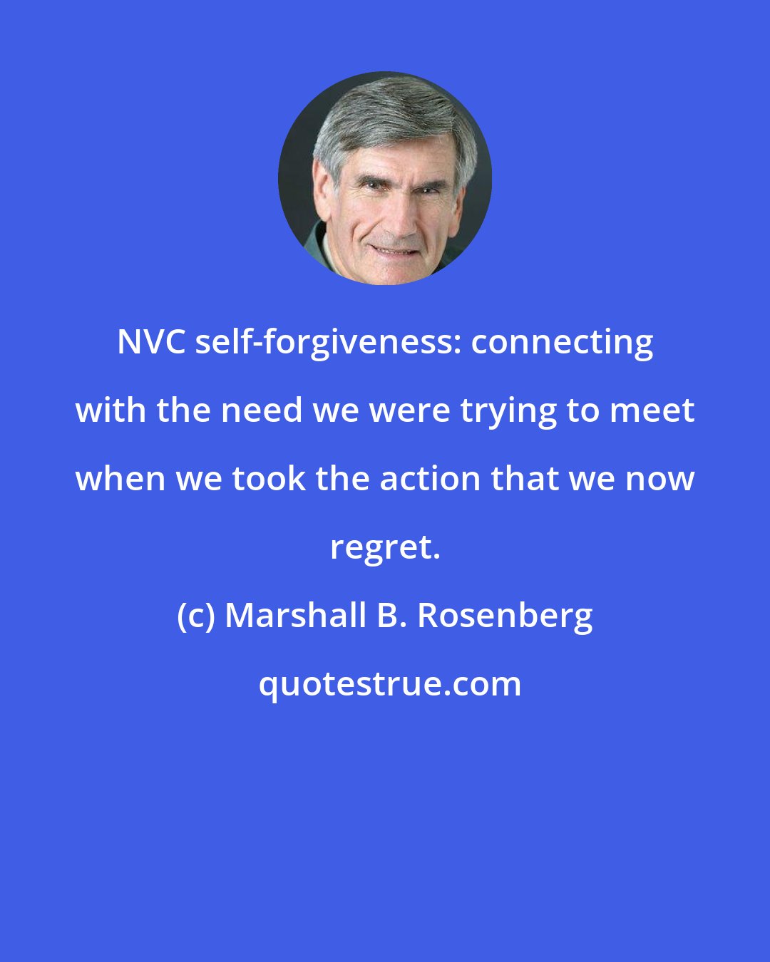 Marshall B. Rosenberg: NVC self-forgiveness: connecting with the need we were trying to meet when we took the action that we now regret.