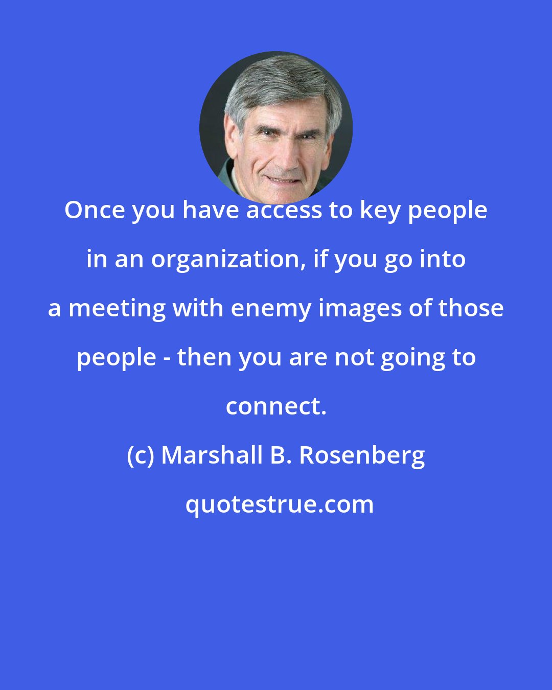 Marshall B. Rosenberg: Once you have access to key people in an organization, if you go into a meeting with enemy images of those people - then you are not going to connect.