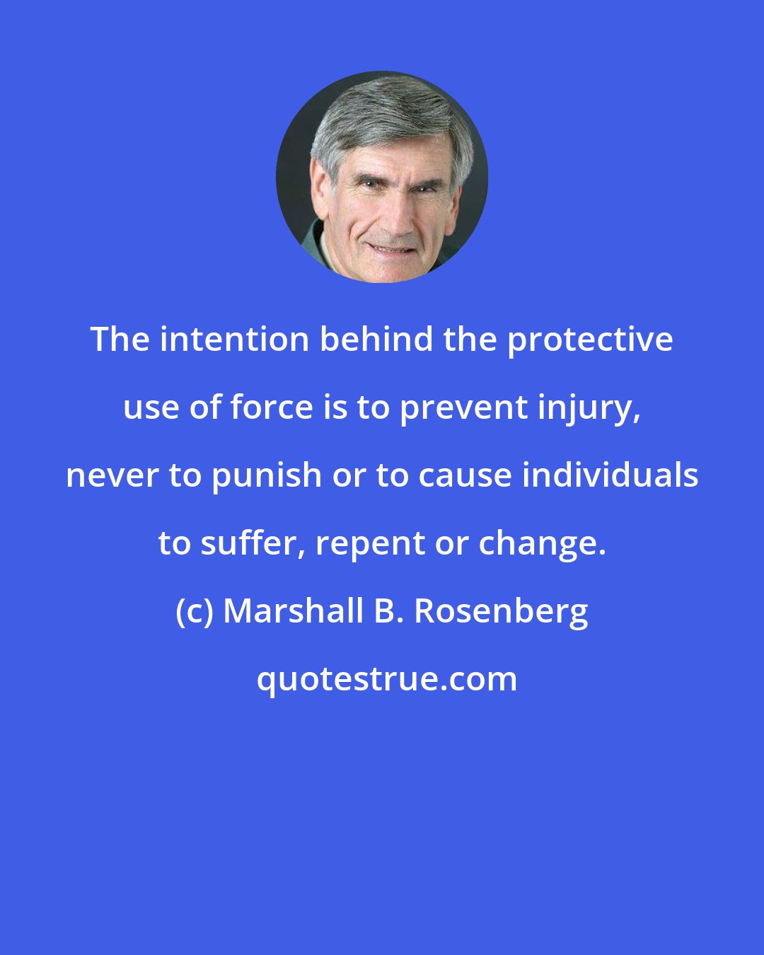 Marshall B. Rosenberg: The intention behind the protective use of force is to prevent injury, never to punish or to cause individuals to suffer, repent or change.