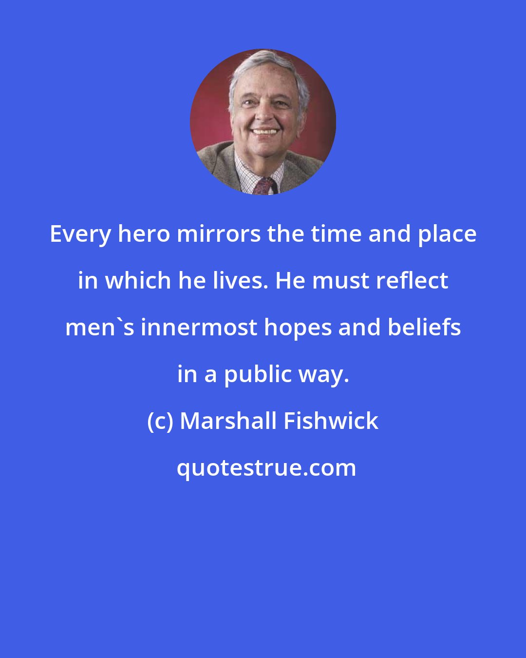 Marshall Fishwick: Every hero mirrors the time and place in which he lives. He must reflect men's innermost hopes and beliefs in a public way.