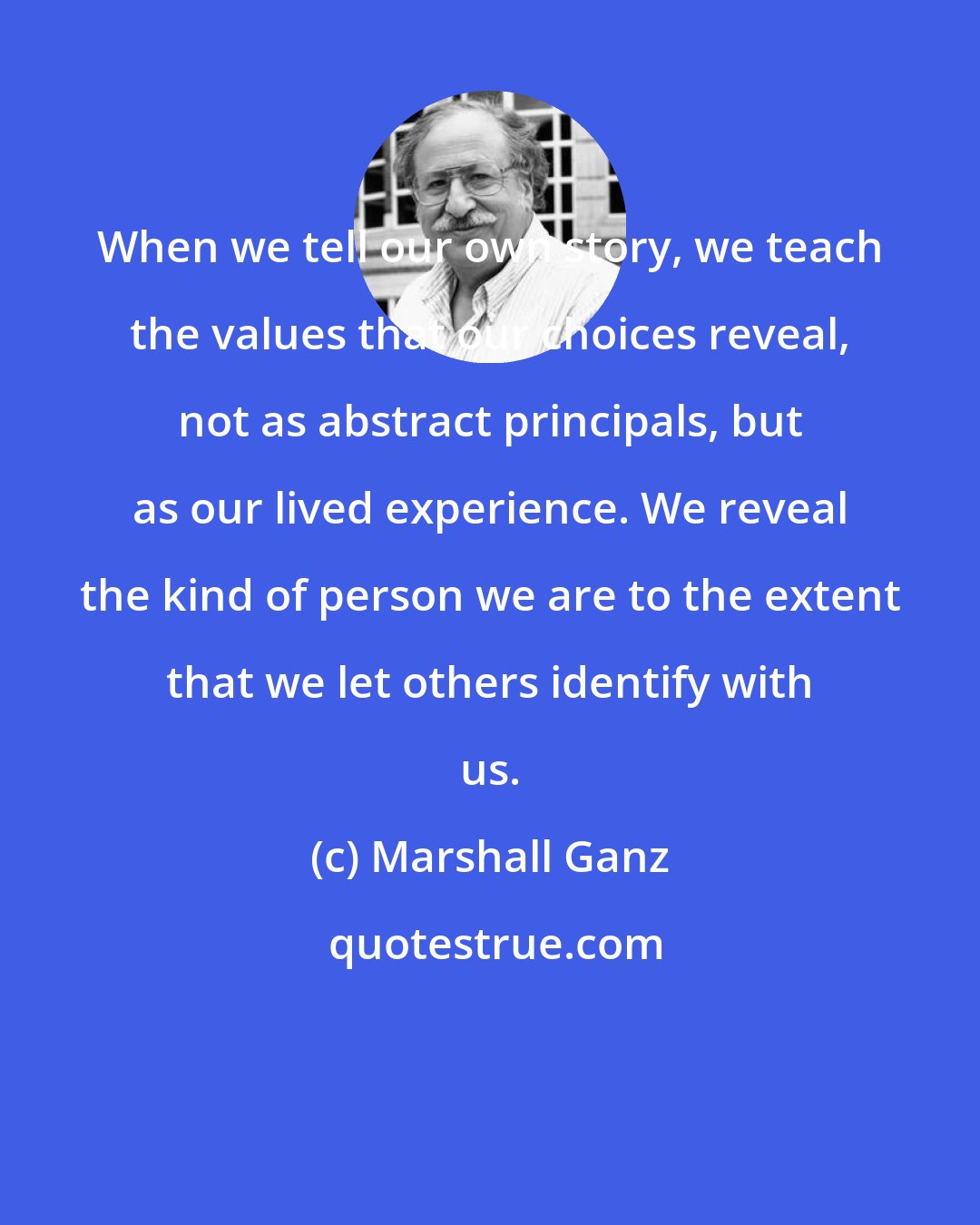 Marshall Ganz: When we tell our own story, we teach the values that our choices reveal, not as abstract principals, but as our lived experience. We reveal the kind of person we are to the extent that we let others identify with us.