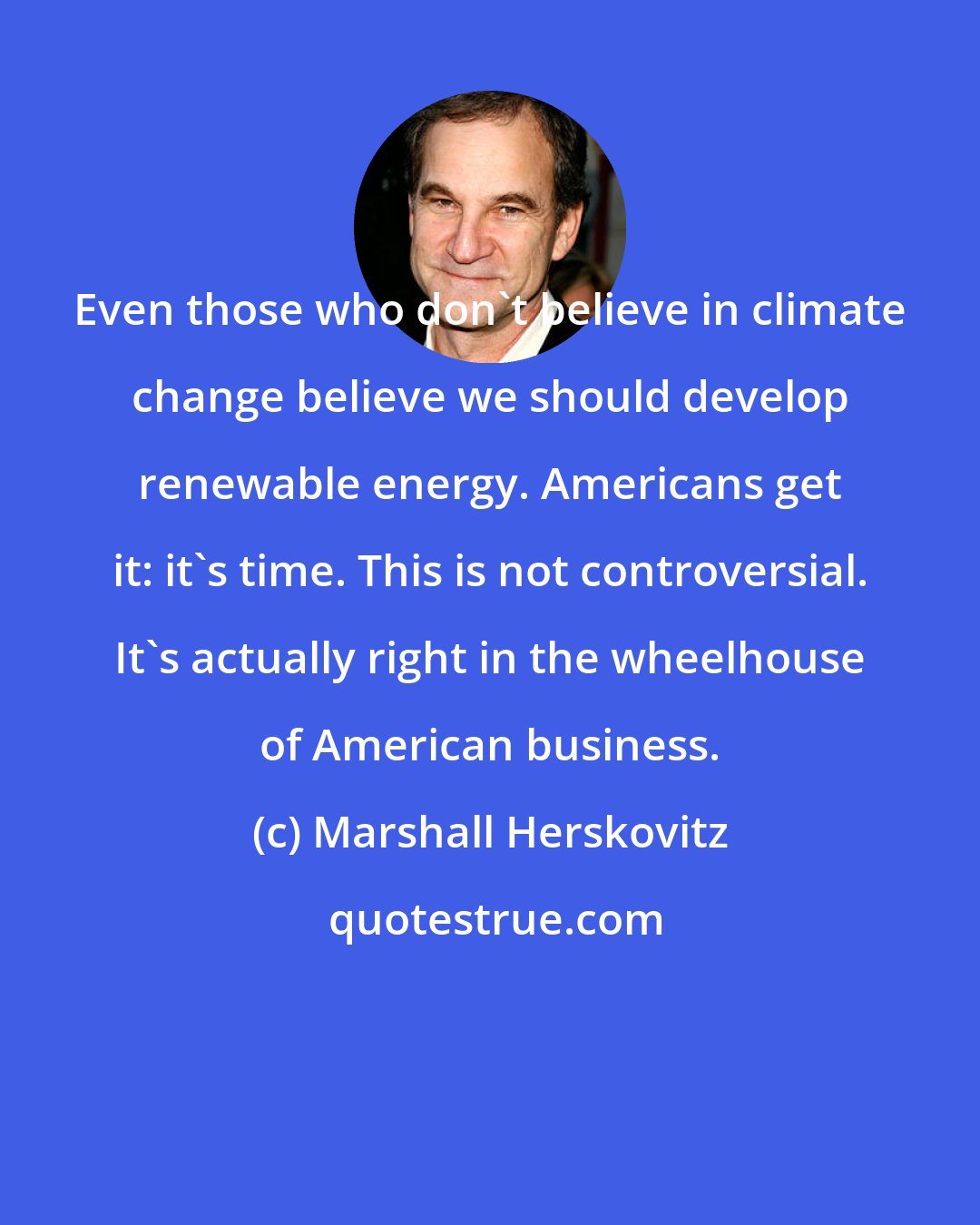 Marshall Herskovitz: Even those who don't believe in climate change believe we should develop renewable energy. Americans get it: it's time. This is not controversial. It's actually right in the wheelhouse of American business.
