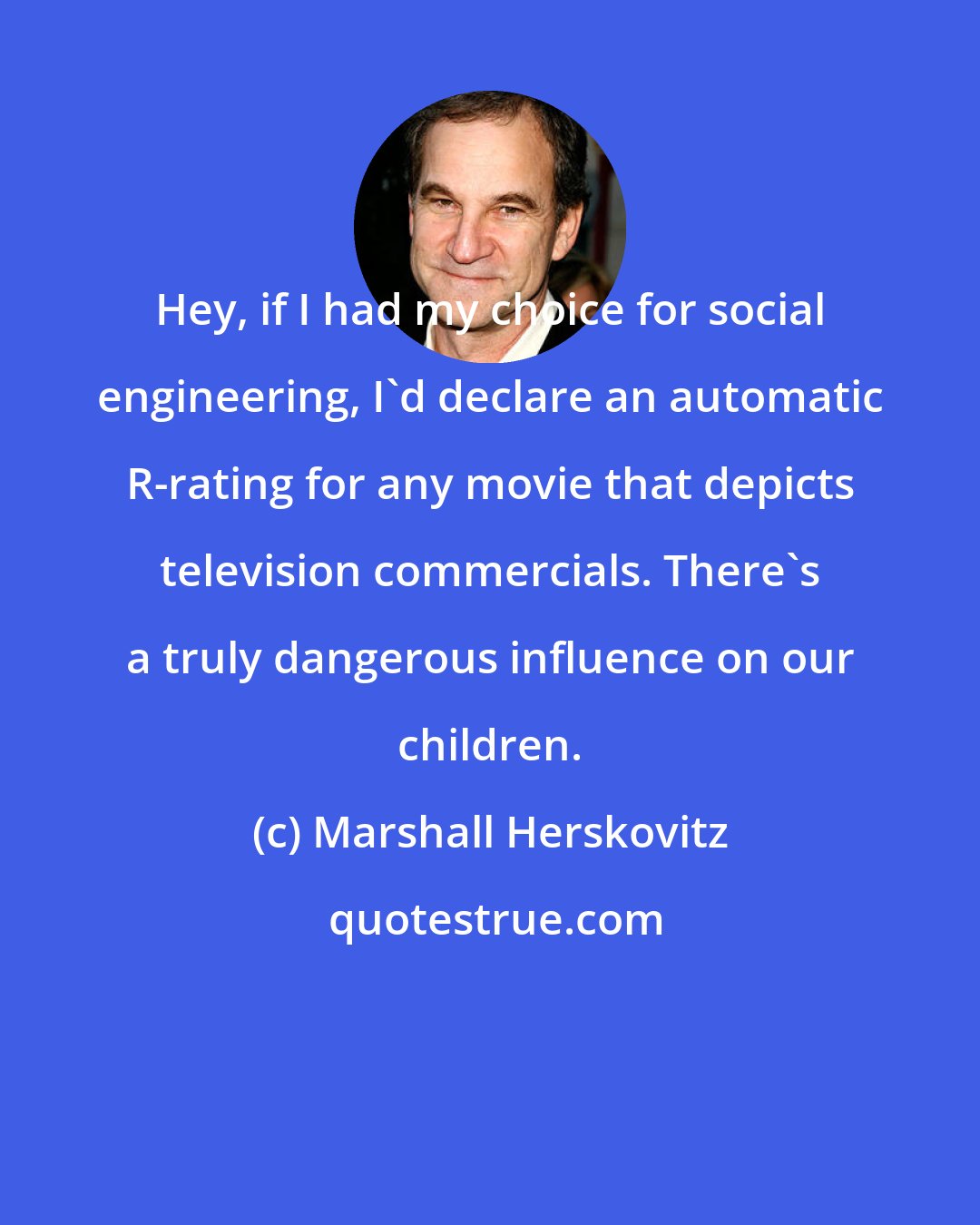 Marshall Herskovitz: Hey, if I had my choice for social engineering, I'd declare an automatic R-rating for any movie that depicts television commercials. There's a truly dangerous influence on our children.
