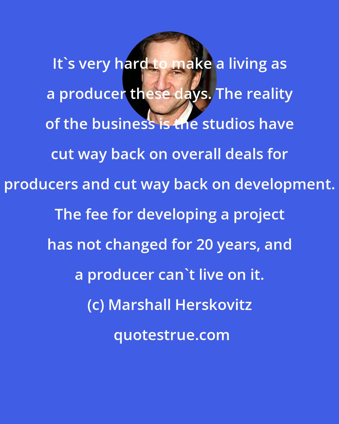 Marshall Herskovitz: It's very hard to make a living as a producer these days. The reality of the business is the studios have cut way back on overall deals for producers and cut way back on development. The fee for developing a project has not changed for 20 years, and a producer can't live on it.