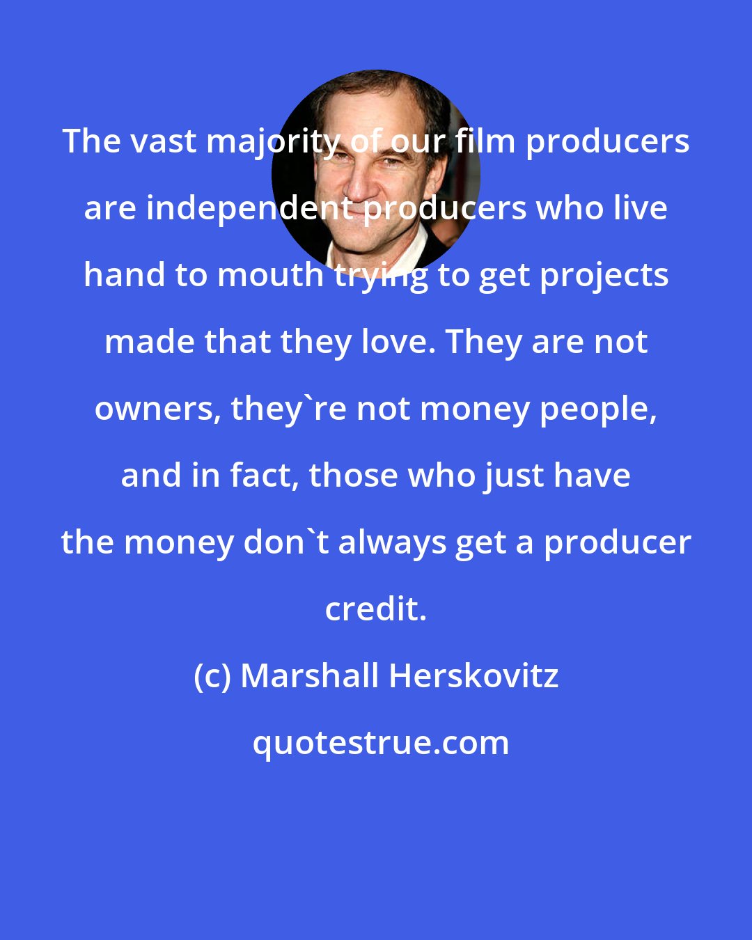 Marshall Herskovitz: The vast majority of our film producers are independent producers who live hand to mouth trying to get projects made that they love. They are not owners, they're not money people, and in fact, those who just have the money don't always get a producer credit.