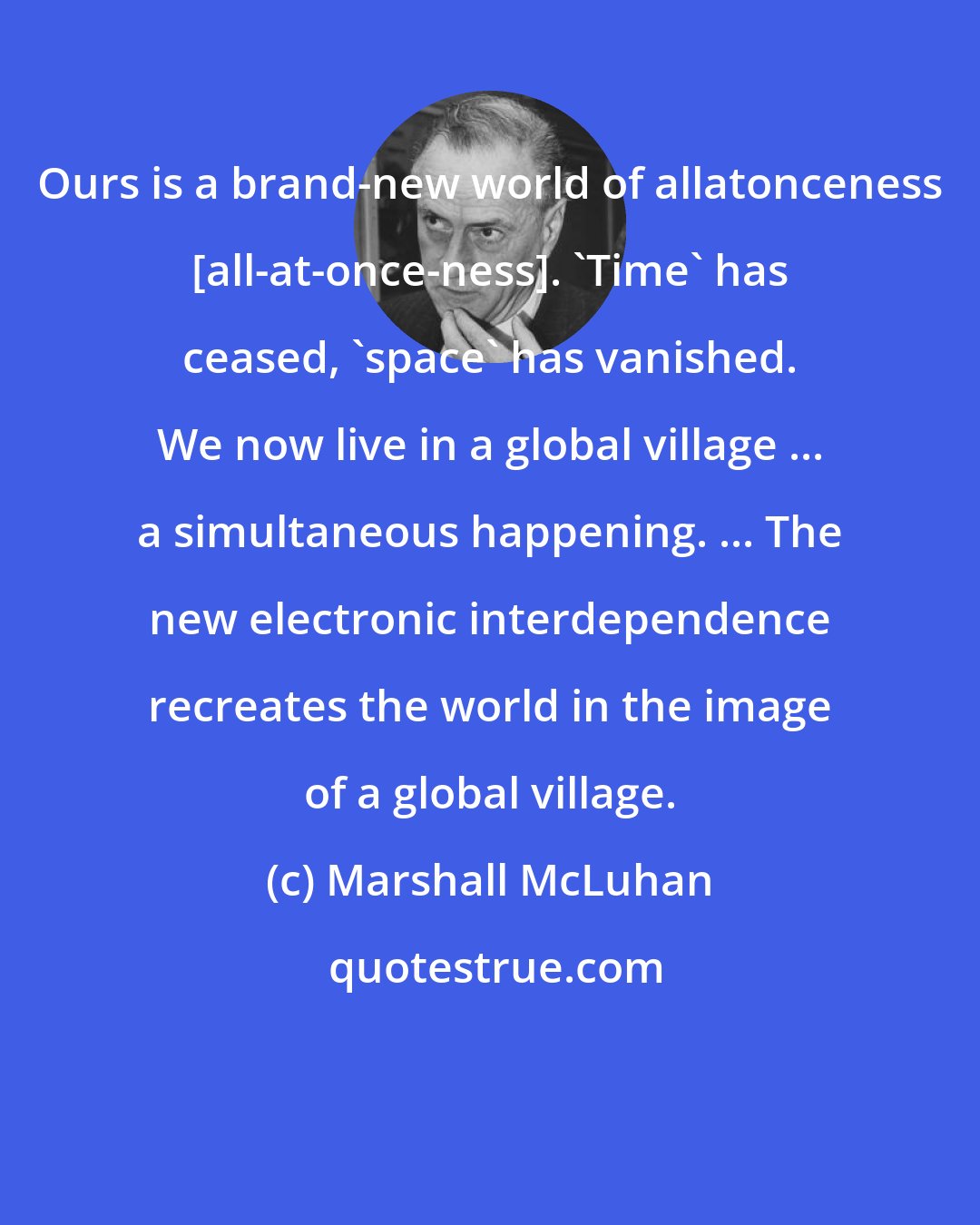Marshall McLuhan: Ours is a brand-new world of allatonceness [all-at-once-ness]. 'Time' has ceased, 'space' has vanished. We now live in a global village ... a simultaneous happening. ... The new electronic interdependence recreates the world in the image of a global village.
