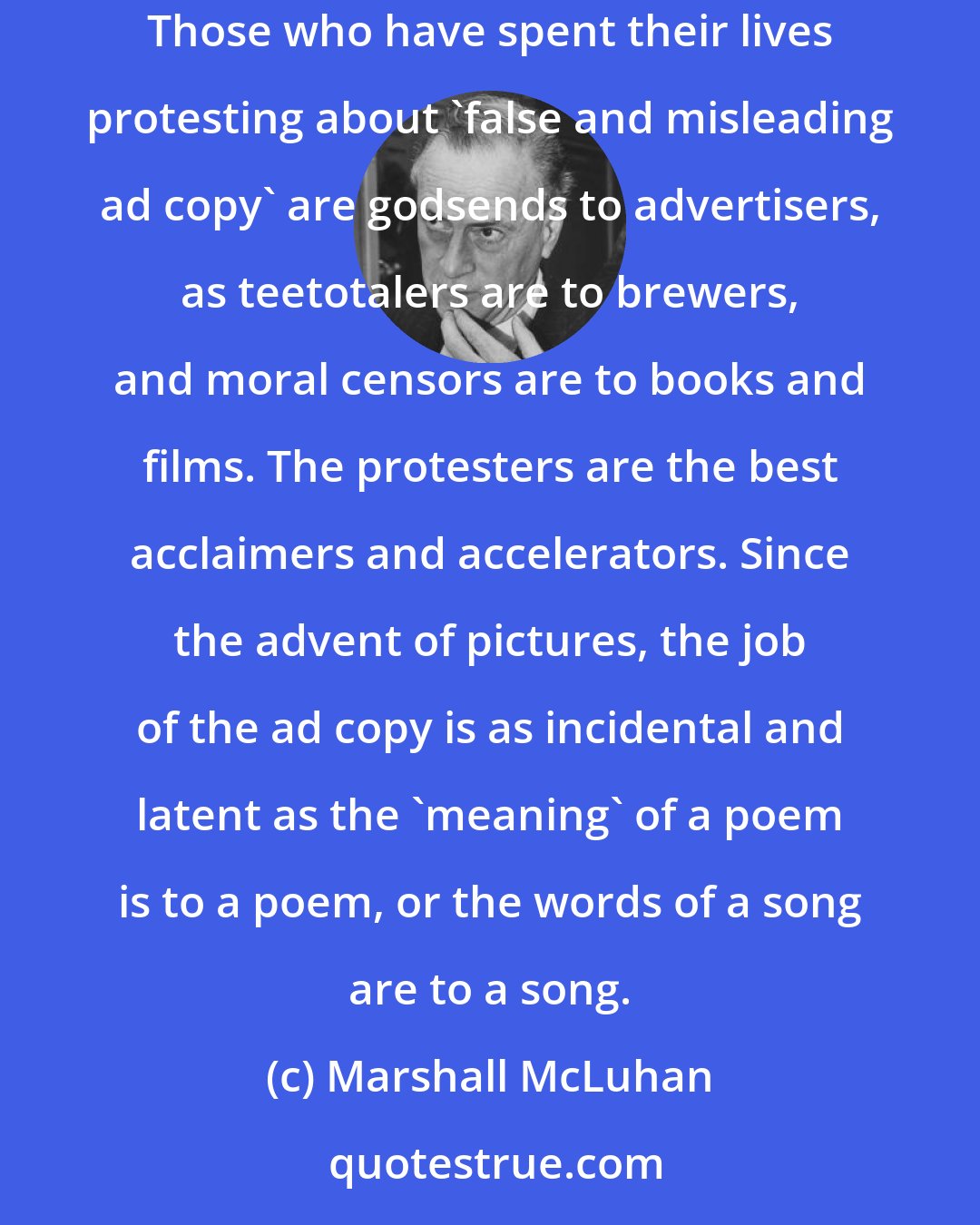 Marshall McLuhan: The copy of an ad is merely a punning gag to distract the critical faculties while the image of the product goes to work on the hypnotized viewer. Those who have spent their lives protesting about 'false and misleading ad copy' are godsends to advertisers, as teetotalers are to brewers, and moral censors are to books and films. The protesters are the best acclaimers and accelerators. Since the advent of pictures, the job of the ad copy is as incidental and latent as the 'meaning' of a poem is to a poem, or the words of a song are to a song.