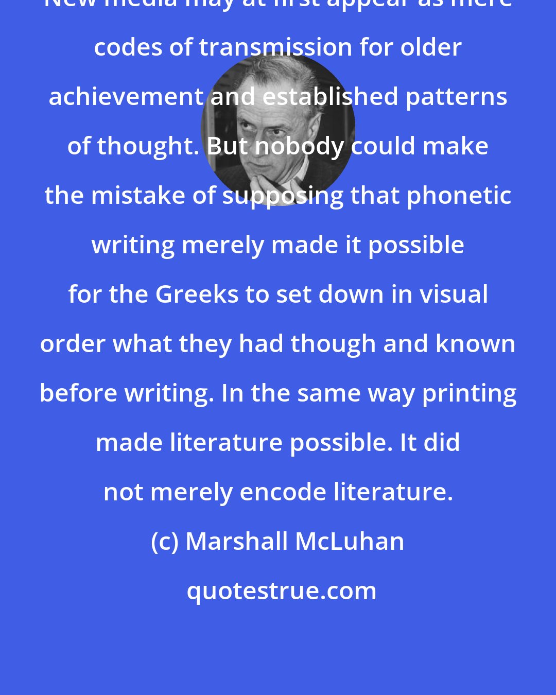 Marshall McLuhan: New media may at first appear as mere codes of transmission for older achievement and established patterns of thought. But nobody could make the mistake of supposing that phonetic writing merely made it possible for the Greeks to set down in visual order what they had though and known before writing. In the same way printing made literature possible. It did not merely encode literature.