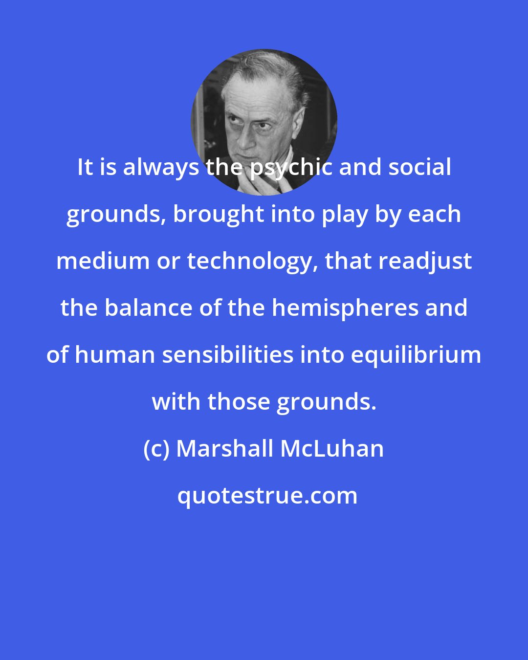 Marshall McLuhan: It is always the psychic and social grounds, brought into play by each medium or technology, that readjust the balance of the hemispheres and of human sensibilities into equilibrium with those grounds.