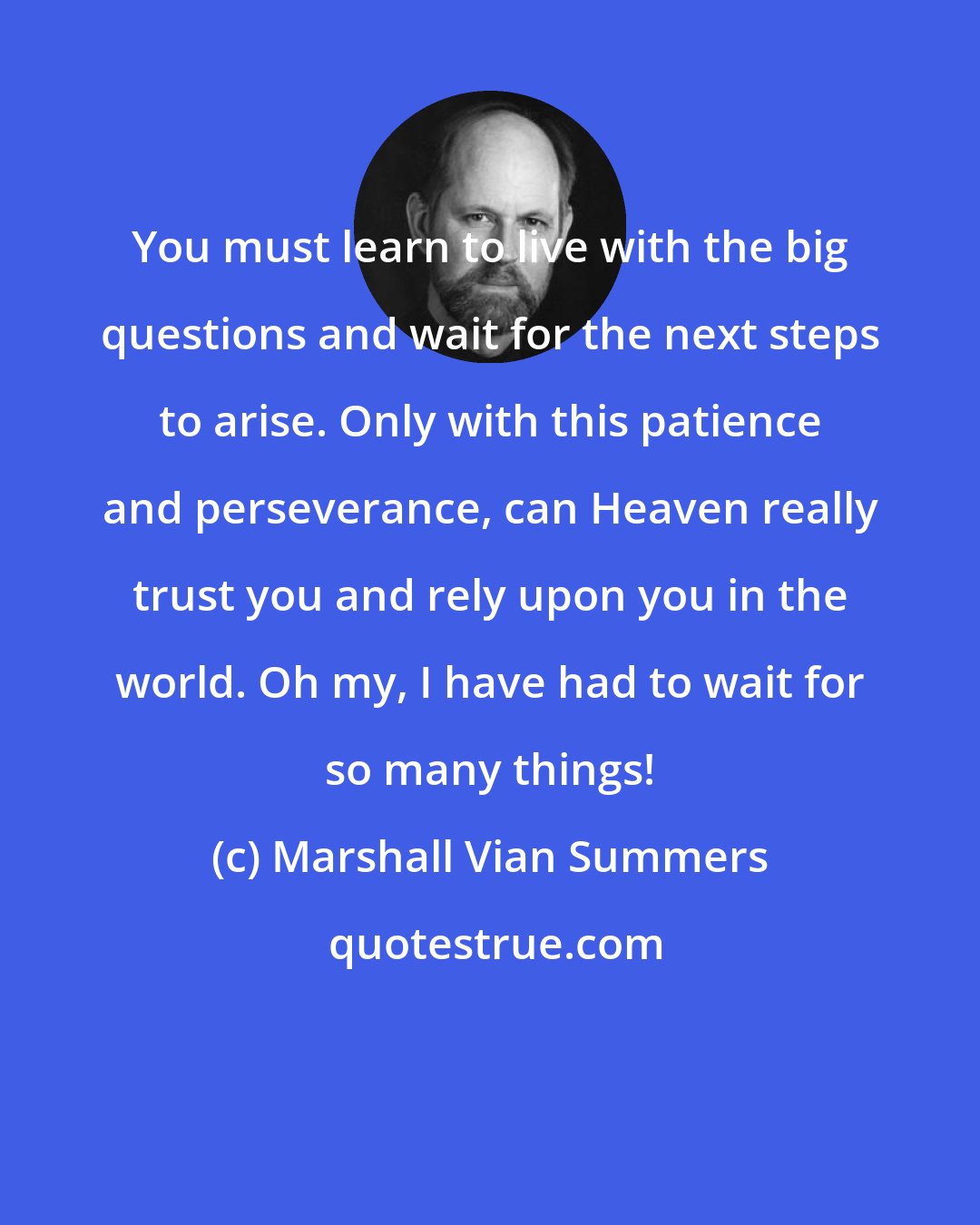 Marshall Vian Summers: You must learn to live with the big questions and wait for the next steps to arise. Only with this patience and perseverance, can Heaven really trust you and rely upon you in the world. Oh my, I have had to wait for so many things!