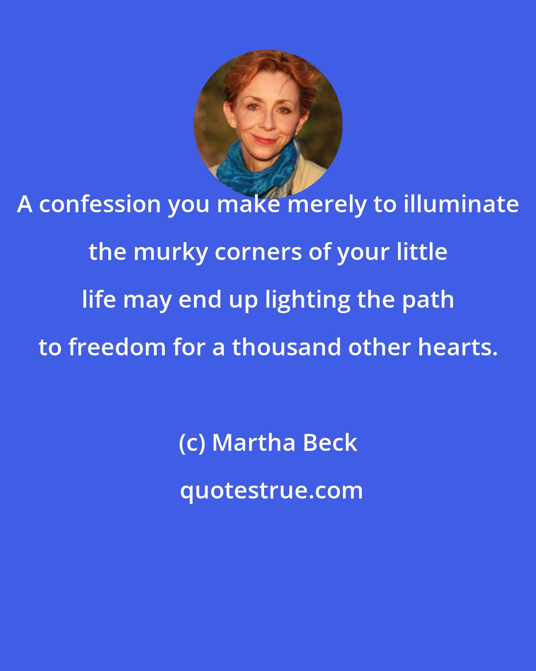 Martha Beck: A confession you make merely to illuminate the murky corners of your little life may end up lighting the path to freedom for a thousand other hearts.