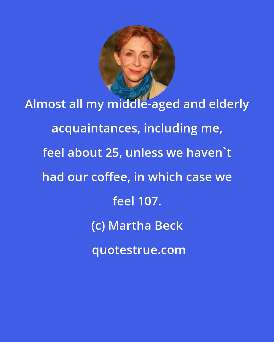 Martha Beck: Almost all my middle-aged and elderly acquaintances, including me, feel about 25, unless we haven't had our coffee, in which case we feel 107.