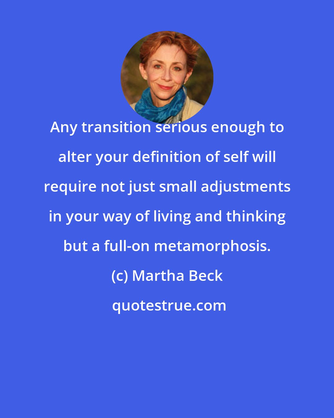 Martha Beck: Any transition serious enough to alter your definition of self will require not just small adjustments in your way of living and thinking but a full-on metamorphosis.