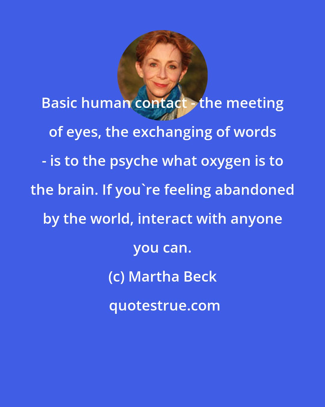 Martha Beck: Basic human contact - the meeting of eyes, the exchanging of words - is to the psyche what oxygen is to the brain. If you're feeling abandoned by the world, interact with anyone you can.