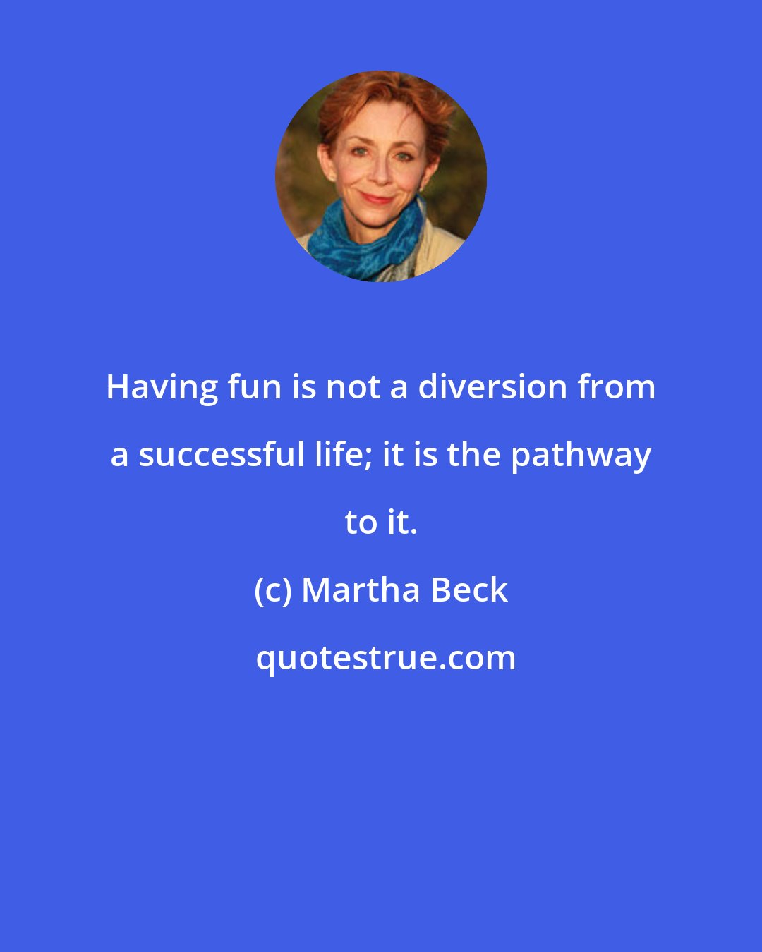 Martha Beck: Having fun is not a diversion from a successful life; it is the pathway to it.