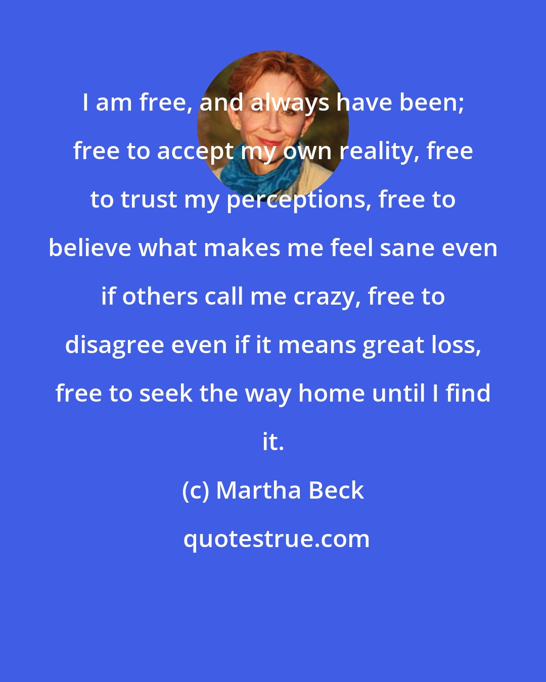 Martha Beck: I am free, and always have been; free to accept my own reality, free to trust my perceptions, free to believe what makes me feel sane even if others call me crazy, free to disagree even if it means great loss, free to seek the way home until I find it.