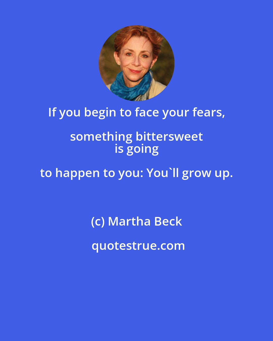 Martha Beck: If you begin to face your fears, something bittersweet 
 is going to happen to you: You'll grow up.