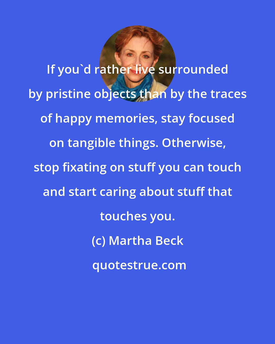 Martha Beck: If you'd rather live surrounded by pristine objects than by the traces of happy memories, stay focused on tangible things. Otherwise, stop fixating on stuff you can touch and start caring about stuff that touches you.