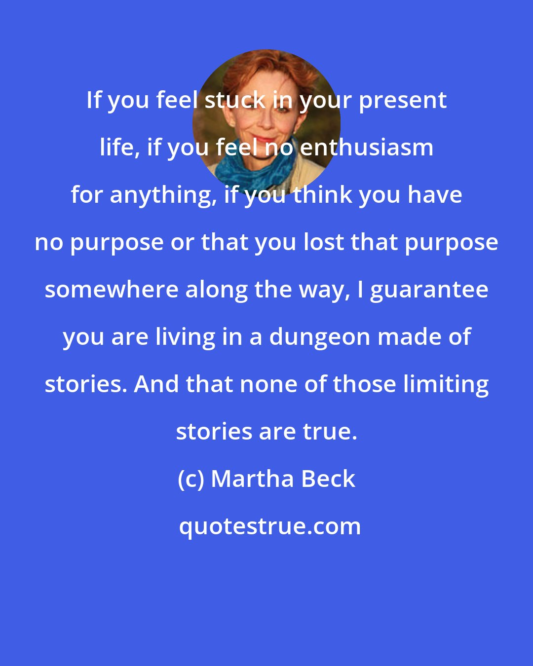 Martha Beck: If you feel stuck in your present life, if you feel no enthusiasm for anything, if you think you have no purpose or that you lost that purpose somewhere along the way, I guarantee you are living in a dungeon made of stories. And that none of those limiting stories are true.