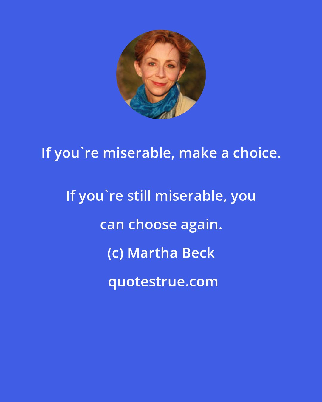 Martha Beck: If you're miserable, make a choice. 
 If you're still miserable, you can choose again.