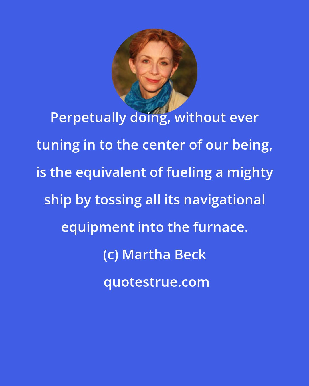 Martha Beck: Perpetually doing, without ever tuning in to the center of our being, is the equivalent of fueling a mighty ship by tossing all its navigational equipment into the furnace.