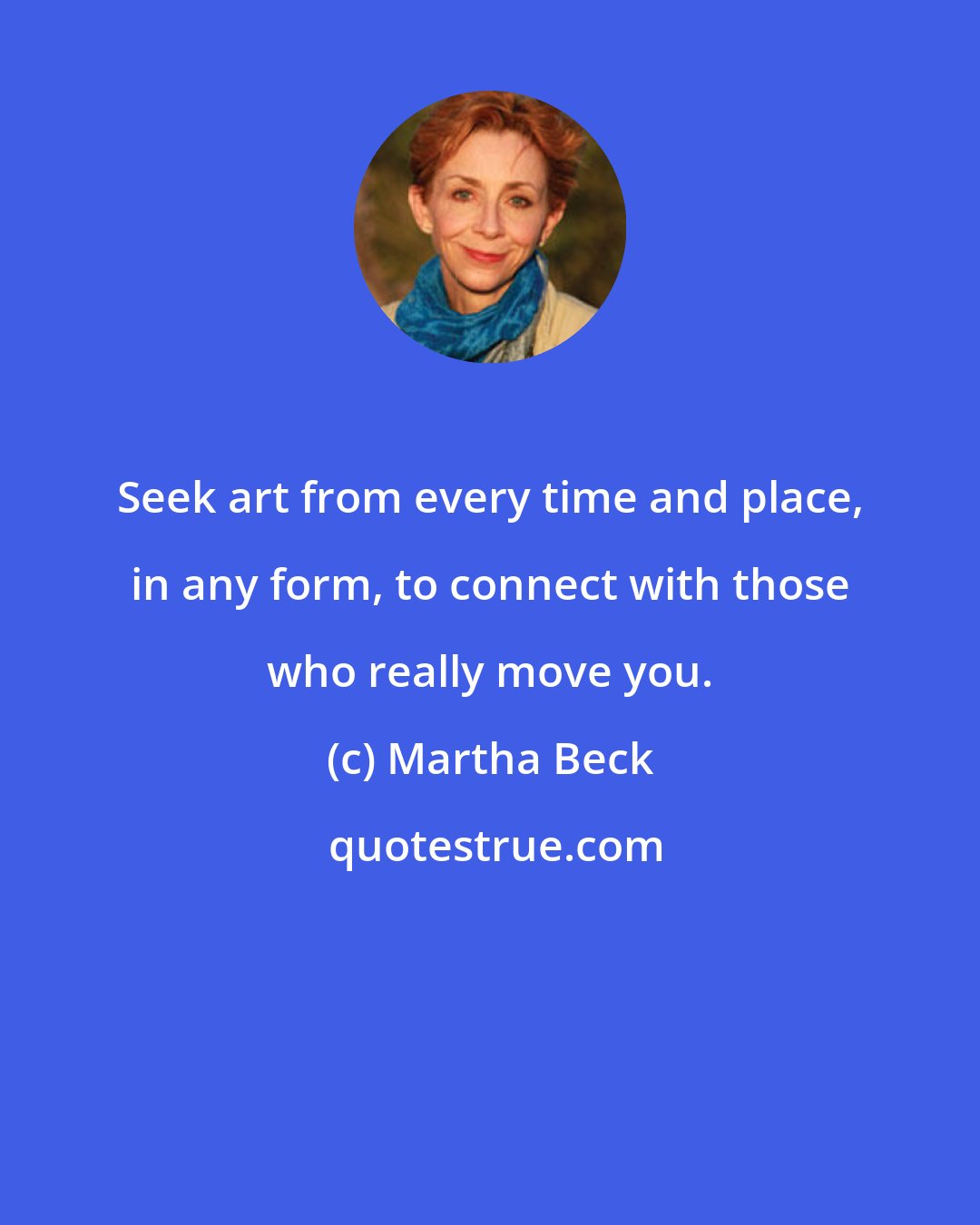 Martha Beck: Seek art from every time and place, in any form, to connect with those who really move you.