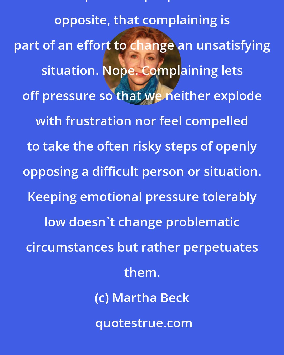 Martha Beck: The effect of emotional venting is to sustain an unsatisfactory status quo. Most people think the opposite, that complaining is part of an effort to change an unsatisfying situation. Nope. Complaining lets off pressure so that we neither explode with frustration nor feel compelled to take the often risky steps of openly opposing a difficult person or situation. Keeping emotional pressure tolerably low doesn't change problematic circumstances but rather perpetuates them.