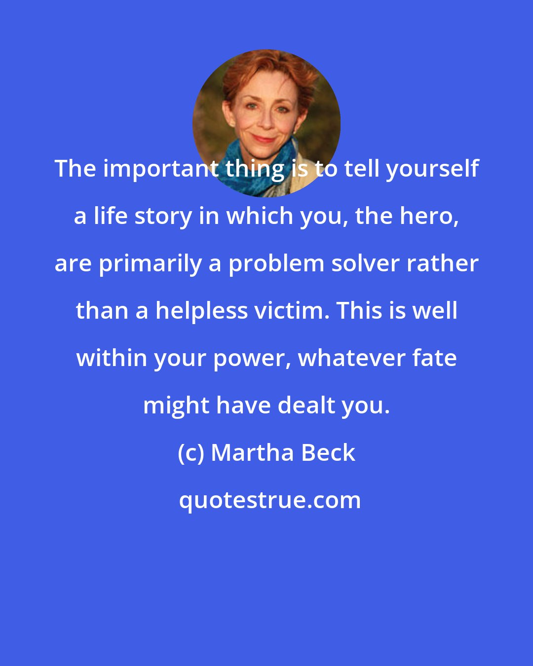 Martha Beck: The important thing is to tell yourself a life story in which you, the hero, are primarily a problem solver rather than a helpless victim. This is well within your power, whatever fate might have dealt you.