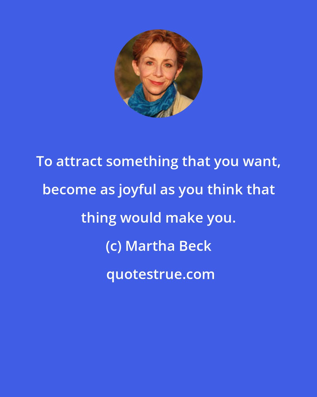 Martha Beck: To attract something that you want, become as joyful as you think that thing would make you.