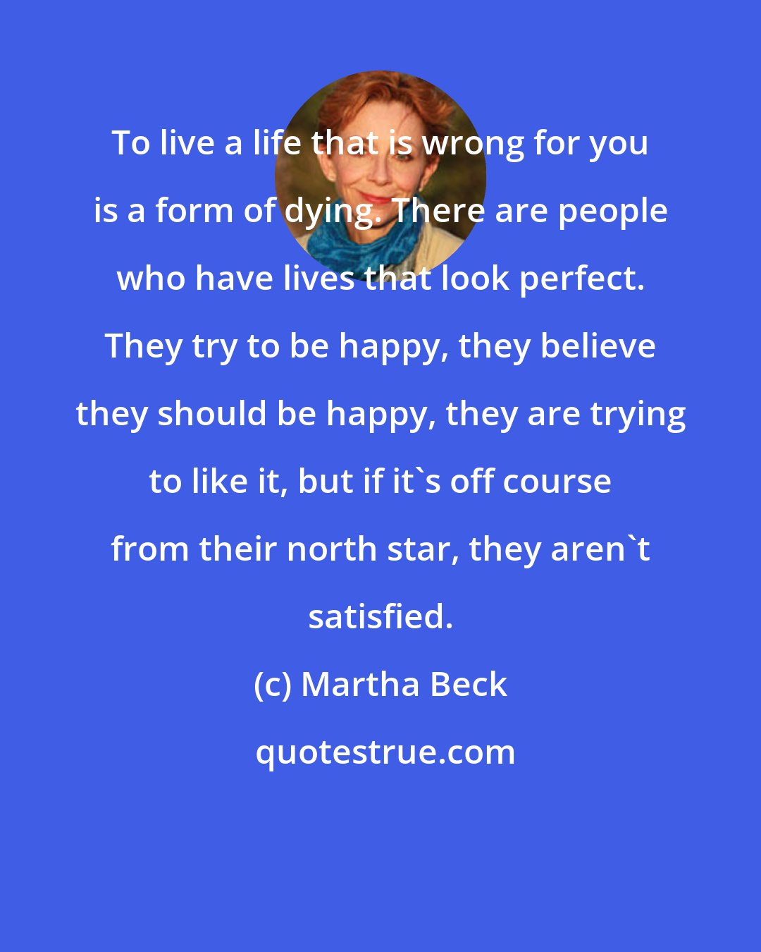 Martha Beck: To live a life that is wrong for you is a form of dying. There are people who have lives that look perfect. They try to be happy, they believe they should be happy, they are trying to like it, but if it's off course from their north star, they aren't satisfied.