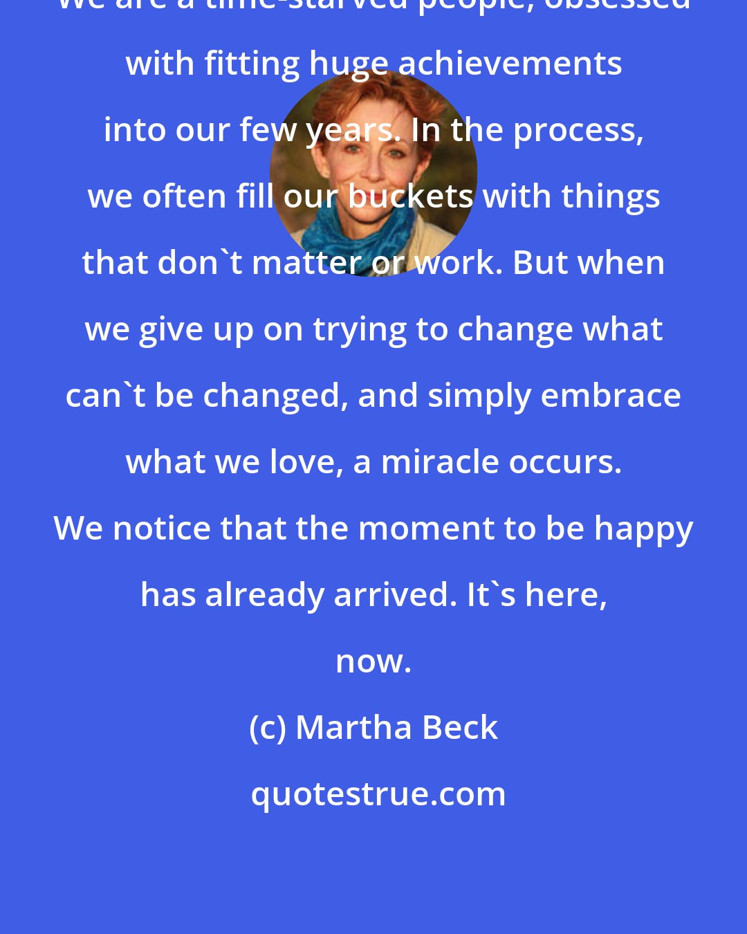 Martha Beck: We are a time-starved people, obsessed with fitting huge achievements into our few years. In the process, we often fill our buckets with things that don't matter or work. But when we give up on trying to change what can't be changed, and simply embrace what we love, a miracle occurs. We notice that the moment to be happy has already arrived. It's here, now.