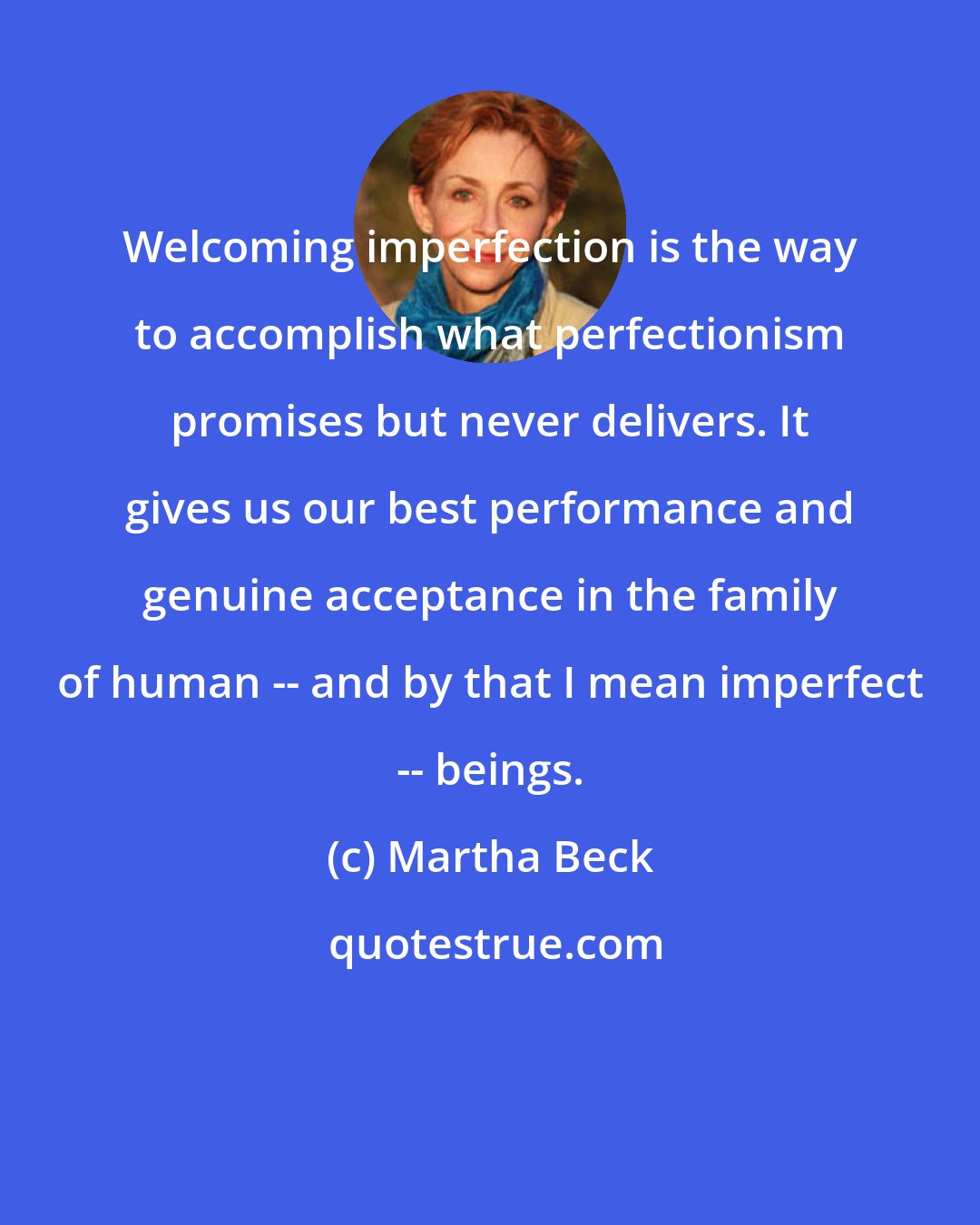 Martha Beck: Welcoming imperfection is the way to accomplish what perfectionism promises but never delivers. It gives us our best performance and genuine acceptance in the family of human -- and by that I mean imperfect -- beings.