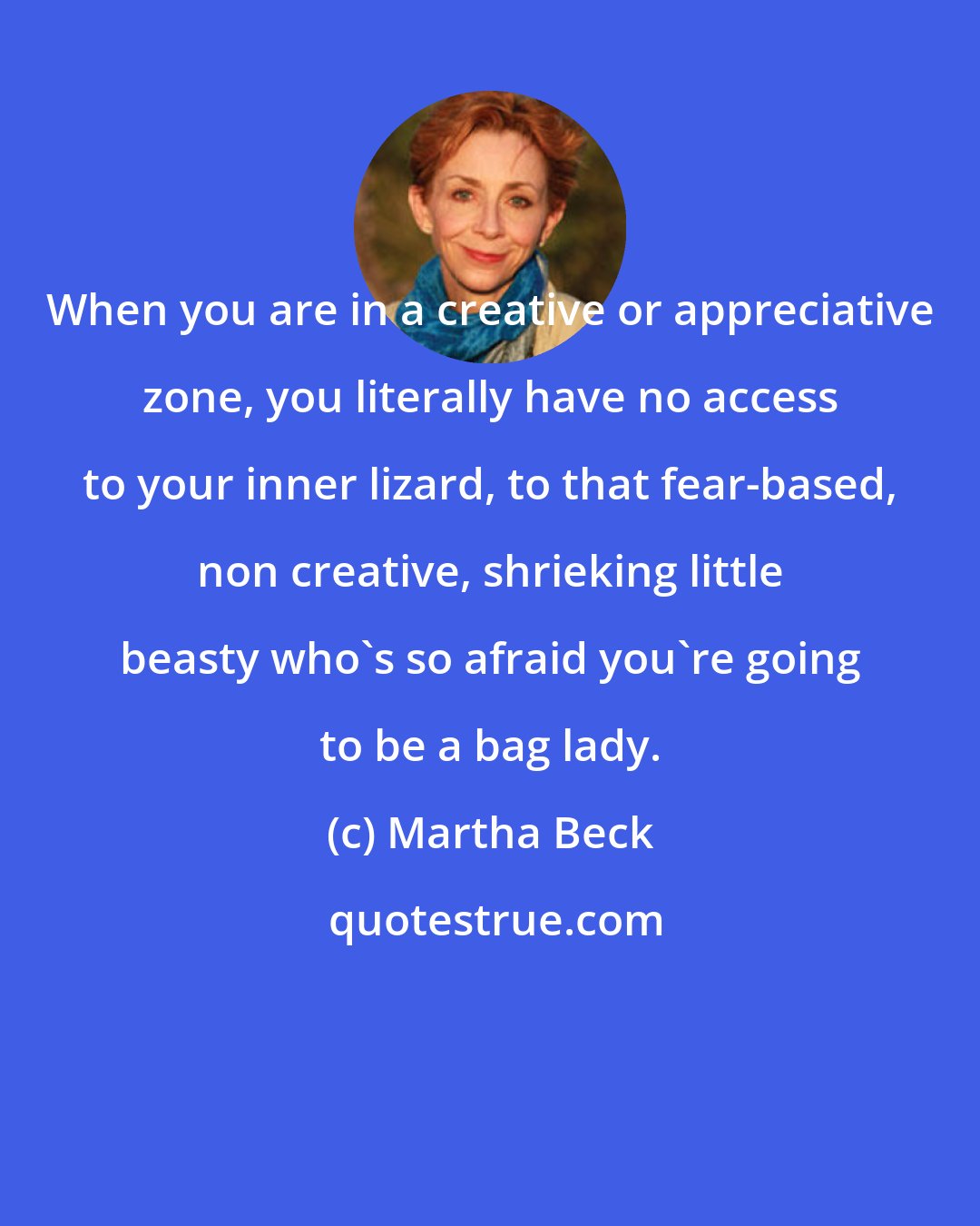 Martha Beck: When you are in a creative or appreciative zone, you literally have no access to your inner lizard, to that fear-based, non creative, shrieking little beasty who's so afraid you're going to be a bag lady.